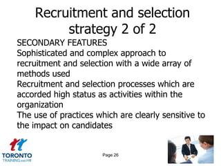 Recruitment and selection
         strategy 2 of 2
SECONDARY FEATURES
Sophisticated and complex approach to
recruitment and selection with a wide array of
methods used
Recruitment and selection processes which are
accorded high status as activities within the
organization
The use of practices which are clearly sensitive to
the impact on candidates


                       Page 26
 