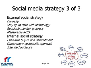 Social media strategy 3 of 3
External social strategy
Diversify
Stay up to date with technology
Regularly monitor progress
Measurable ROIs
Internal social strategy
Executive buy-in and commitment
Grassroots v systematic approach
Intended audience



                         Page 39
 