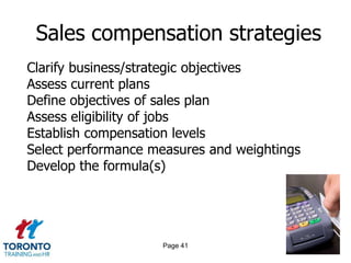 Sales compensation strategies
Clarify business/strategic objectives
Assess current plans
Define objectives of sales plan
Assess eligibility of jobs
Establish compensation levels
Select performance measures and weightings
Develop the formula(s)




                    Page 41
 