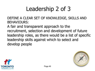 Leadership 2 of 3
DEFINE A CLEAR SET OF KNOWLEDGE, SKILLS AND
BEHAVIOURS:
A fair and transparent approach to the
recruitment, selection and development of future
leadership roles, as there would be a list of specific
leadership skills against which to select and
develop people




                       Page 46
 