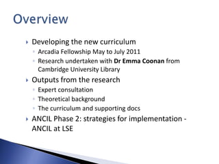    Developing the new curriculum
    ◦ Arcadia Fellowship May to July 2011
    ◦ Research undertaken with Dr Emma Coonan from
      Cambridge University Library
   Outputs from the research
    ◦ Expert consultation
    ◦ Theoretical background
    ◦ The curriculum and supporting docs
   ANCIL Phase 2: strategies for implementation -
    ANCIL at LSE
 
