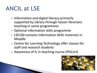    Information and digital literacy primarily
    supported by Library through liaison librarians
    teaching in some programmes
   Optional information skills programme
   LSE100 contains Information Skills materials in
    Moodle
   Centre for Learning Technology offer classes for
    staff and research students
   Awareness of IL in teaching course (PGCert)
 