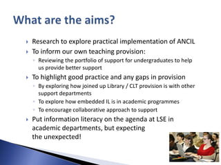    Research to explore practical implementation of ANCIL
   To inform our own teaching provision:
    ◦ Reviewing the portfolio of support for undergraduates to help
      us provide better support
   To highlight good practice and any gaps in provision
    ◦ By exploring how joined up Library / CLT provision is with other
      support departments
    ◦ To explore how embedded IL is in academic programmes
    ◦ To encourage collaborative approach to support
   Put information literacy on the agenda at LSE in
    academic departments, but expecting
    the unexpected!
 