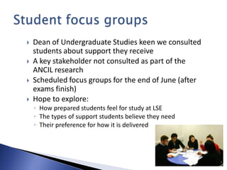    Dean of Undergraduate Studies keen we consulted
    students about support they receive
   A key stakeholder not consulted as part of the
    ANCIL research
   Scheduled focus groups for the end of June (after
    exams finish)
   Hope to explore:
    ◦ How prepared students feel for study at LSE
    ◦ The types of support students believe they need
    ◦ Their preference for how it is delivered
 