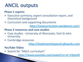 ANCIL outputs
Phase 1 reports
• Executive summary, expert consultation report, and
  theoretical background
• Curriculum and supporting documents
                    http://newcurriculum.wordpress.com/
Phase 2 resources and case studies
• Case studies - University of Worcester, York St John
  University
• Cambridge resources
                   http://implementingancil.pbworks.com
YouTube Video
• Search for “ANCIL curriculum”
           http://www.youtube.com/watch?v=vY-V2givIiE
 