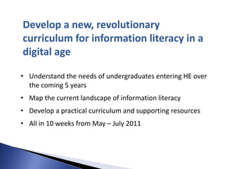Develop a new, revolutionary
curriculum for information literacy in a
digital age

• Understand the needs of undergraduates entering HE over
  the coming 5 years
• Map the current landscape of information literacy
• Develop a practical curriculum and supporting resources
• All in 10 weeks from May – July 2011
 