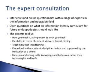    Interviews and online questionnaire with a range of experts in
    the information and education field
   Open questions on what an information literacy curriculum for
    future undergraduates should look like
   The experts told us:
    ◦ How you teach IL as important as what you teach
    ◦ Flexibility in terms of content, delivery, format, timing
    ◦ Teaching rather than training
    ◦ Embedded in the academic discipline: holistic and supported by the
      institution as a whole
    ◦ Focus on underlying skills, knowledge and behaviour rather than
      technologies and tools
 