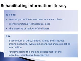 IL is not:
• seen as part of the mainstream academic mission

• merely functional/technological skills

• the preserve or saviour of the library


IL is:
• a continuum of skills, abilities, values and attitudes
   around analysing, evaluating, managing and assimilating
   information
• fundamental to the ongoing development of the
   individual, social as well as academic
 