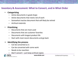 Confidential & Proprietarywww.dclab.com 11
Inventory & Assessment: What to Convert, and in What Order
• Categorizing
– Active documents in good shape
– Active documents that need a lot of work
– Somewhat inactive document that will likely be retired
– Archival materials
• Prioritizing
– Documents that are most used
– Documents that are customer favorites
– Documents with longest product life
– Start with most recent documents and go back
• Identifying the process
– Can be converted as is
– Can be converted with some work
– Needs to be rewritten
– Don’t convert – just keep archival copies
 