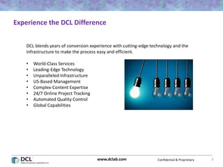 Confidential & Proprietarywww.dclab.com 3
Experience the DCL Difference
DCL blends years of conversion experience with cutting-edge technology and the
infrastructure to make the process easy and efficient.
• World-Class Services
• Leading-Edge Technology
• Unparalleled Infrastructure
• US-Based Management
• Complex-Content Expertise
• 24/7 Online Project Tracking
• Automated Quality Control
• Global Capabilities
 