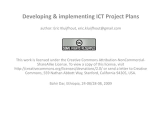 Developing & implementing ICT Project Plans author: Eric Kluijfhout, eric.kluijfhout@gmail.com   This work is licensed under the Creative Commons Attribution-NonCommercial-ShareAlike License. To view a copy of this license, visit http://creativecommons.org/licenses/devnations/2.0/ or send a letter to Creative Commons, 559 Nathan Abbott Way, Stanford, California 94305, USA. Bahir Dar, Ethiopia, 24-08/28-08, 2009   