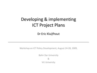 Developing & implementing ICT Project PlansDr Eric KluijfhoutWorkshop on ICT Policy Development, August 24-28, 2009,Bahir Dar University&VU University
