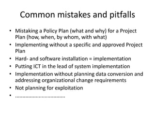 Common mistakes and pitfallsMistaking a Policy Plan (what and why) for a Project Plan (how, when, by whom, with what)Implementing without a specific and approved Project PlanHard- and software installation = implementationPutting ICT in the lead of system implementationImplementation without planning data conversion and addressing organizational change requirementsNot planning for exploitation..................................