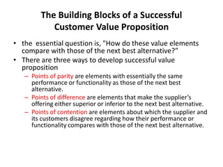 The Building Blocks of a Successful
Customer Value Proposition
• the essential question is, "How do these value elements
compare with those of the next best alternative?”
• There are three ways to develop successful value
proposition
– Points of parity are elements with essentially the same
performance or functionality as those of the next best
alternative.
– Points of difference are elements that make the supplier’s
offering either superior or inferior to the next best alternative.
– Points of contention are elements about which the supplier and
its customers disagree regarding how their performance or
functionality compares with those of the next best alternative.
 