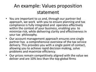 An example: Values proposition
statement
• You are important to us and, through our partner-led
approach, we work with you to ensure planning and tax
compliance is fully integrated and operates effectively
within the context of your business, enabling you to
minimize risk, while delivering clarity and effectiveness in
your tax philosophy.
• Our account management approach ensures one single
partner has a comprehensive overview of the tax service
delivery. This provides you with a single point of contact,
allowing you to achieve rapid decision making, solve
problems and maximize efficiency.
• Our prices remain competitively aligned with the value we
deliver and are 10% less than the top global ﬁrms
 