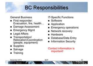 General Business
  First responder:
Evacuation, fire, health…
  Damage Assessment
  Emergency Mgmt
  Legal Affairs
  Transportation/
Relocation/Coordination
(people, equipment)
  Supplies
  Salvage
  Training
IT-Specific Functions
  Software
  Application
  Emergency operations
  Network recovery
  Hardware
  Database/Data Entry
  Information Security
Contact information is
important!
December 2014 BCP 10
 