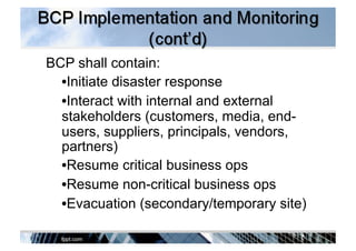 BCP shall contain:
• Initiate disaster response
• Interact with internal and external
stakeholders (customers, media, end-
users, suppliers, principals, vendors,
partners)
• Resume critical business ops
• Resume non-critical business ops
• Evacuation (secondary/temporary site)
 