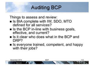 Things to assess and review:
 Is BIA complete with IW, SDO, MTO
defined for all services?
 Is the BCP in-line with business goals,
effective, and current?
 Is it clear who does what in the BCP and
DRP?
 Is everyone trained, competent, and happy
with their jobs?
December 2014 BCP 113
 