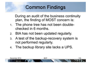During an audit of the business continuity
plan, the finding of MOST concern is:
1.  The phone tree has not been double-
checked in 6 months.
2.  BIA has not been updated regularly.
3.  A test of the backup-recovery system is
not performed regularly.
4.  The backup library site lacks a UPS.
December 2014 BCP 116
 