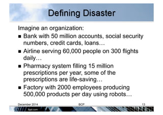 Imagine an organization:
  Bank with 50 million accounts, social security
numbers, credit cards, loans…
  Airline serving 60,000 people on 300 flights
daily…
  Pharmacy system filling 15 million
prescriptions per year, some of the
prescriptions are life-saving…
  Factory with 2000 employees producing
500,000 products per day using robots…
December 2014 BCP 13
 