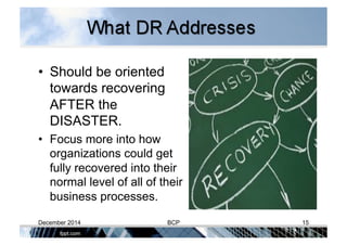 •  Should be oriented
towards recovering
AFTER the
DISASTER.
•  Focus more into how
organizations could get
fully recovered into their
normal level of all of their
business processes.
December 2014 BCP 15
 