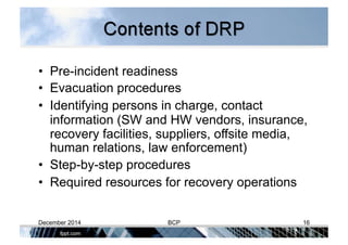 •  Pre-incident readiness
•  Evacuation procedures
•  Identifying persons in charge, contact
information (SW and HW vendors, insurance,
recovery facilities, suppliers, offsite media,
human relations, law enforcement)
•  Step-by-step procedures
•  Required resources for recovery operations
December 2014 BCP 16
 