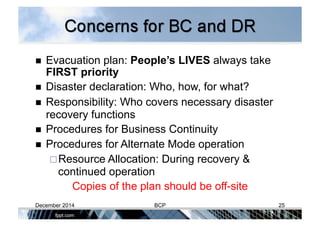   Evacuation plan: People’s LIVES always take
FIRST priority
  Disaster declaration: Who, how, for what?
  Responsibility: Who covers necessary disaster
recovery functions
  Procedures for Business Continuity
  Procedures for Alternate Mode operation
 Resource Allocation: During recovery &
continued operation
Copies of the plan should be off-site
December 2014 BCP 25
 