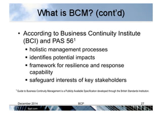 •  According to Business Continuity Institute
(BCI) and PAS 561
 holistic management processes
 identifies potential impacts
 framework for resilience and response
capability
 safeguard interests of key stakeholders
1 Guide to Business Continuity Management is a Publicly Available Specification developed through the British Standards Institution.
December 2014 BCP 27
 
