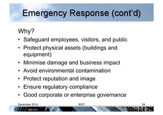 Why?
•  Safeguard employees, visitors, and public
•  Protect physical assets (buildings and
equipment)
•  Minimise damage and business impact
•  Avoid environmental contamination
•  Protect reputation and image
•  Ensure regulatory compliance
•  Good corporate or enterprise governance
December 2014 BCP 34
 