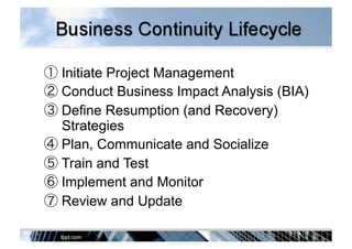 ① Initiate Project Management
② Conduct Business Impact Analysis (BIA)
③ Define Resumption (and Recovery)
Strategies
④ Plan, Communicate and Socialize
⑤ Train and Test
⑥ Implement and Monitor
⑦ Review and Update
 