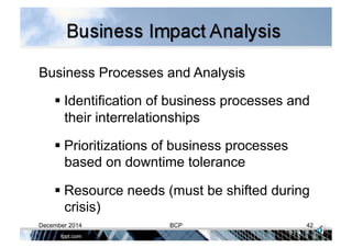 Business Processes and Analysis
 Identification of business processes and
their interrelationships
 Prioritizations of business processes
based on downtime tolerance
 Resource needs (must be shifted during
crisis)
December 2014 BCP 42
 