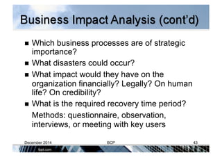  Which business processes are of strategic
importance?
  What disasters could occur?
  What impact would they have on the
organization financially? Legally? On human
life? On credibility?
  What is the required recovery time period?
Methods: questionnaire, observation,
interviews, or meeting with key users
December 2014 BCP 43
 