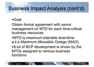  Goal
Obtain formal agreement with senior
management on MTD for each time-critical
business resources
 MTD is maximum tolerable downtime
a.k.a Maximum Allowable Outage (MAO)
 A lot of BCP development is driven by the
MTDs assigned to various business
functions
 