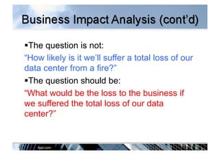  The question is not:
“How likely is it we’ll suffer a total loss of our
data center from a fire?”
 The question should be:
“What would be the loss to the business if
we suffered the total loss of our data
center?”
 