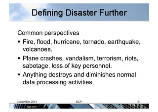 Common perspectives
 Fire, flood, hurricane, tornado, earthquake,
volcanoes.
 Plane crashes, vandalism, terrorism, riots,
sabotage, loss of key personnel.
 Anything destroys and diminishes normal
data processing activities.
December 2014 BCP 51
 