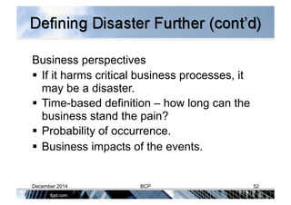 Business perspectives
 If it harms critical business processes, it
may be a disaster.
 Time-based definition – how long can the
business stand the pain?
 Probability of occurrence.
 Business impacts of the events.
December 2014 BCP 52
 