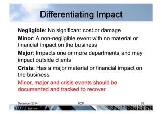 Negligible: No significant cost or damage
Minor: A non-negligible event with no material or
financial impact on the business
Major: Impacts one or more departments and may
impact outside clients
Crisis: Has a major material or financial impact on
the business
Minor, major and crisis events should be
documented and tracked to recover
December 2014 BCP 55
 