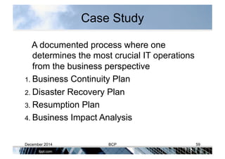 Case Study
A documented process where one
determines the most crucial IT operations
from the business perspective
1. Business Continuity Plan
2. Disaster Recovery Plan
3. Resumption Plan
4. Business Impact Analysis
December 2014 BCP 59
 