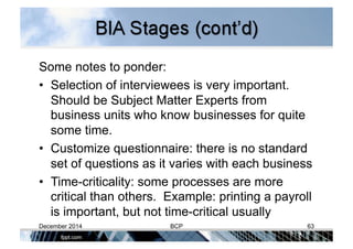 Some notes to ponder:
•  Selection of interviewees is very important.
Should be Subject Matter Experts from
business units who know businesses for quite
some time.
•  Customize questionnaire: there is no standard
set of questions as it varies with each business
•  Time-criticality: some processes are more
critical than others. Example: printing a payroll
is important, but not time-critical usually
December 2014 BCP 63
 