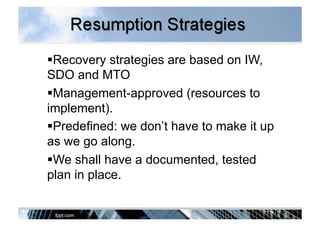  Recovery strategies are based on IW,
SDO and MTO
 Management-approved (resources to
implement).
 Predefined: we don’t have to make it up
as we go along.
 We shall have a documented, tested
plan in place.
 