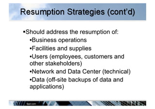  Should address the resumption of:
• Business operations
• Facilities and supplies
• Users (employees, customers and
other stakeholders)
• Network and Data Center (technical)
• Data (off-site backups of data and
applications)
 