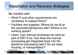 Be mindful with:
•  What IT and other requirements are
necessary to support them?
•  Facilities and supplies: Where do we sit at
the secondary/temporary site? Where is our
working space?
•  Users: Can manual processes be used as
part of DR? If so, how does the manual
processing get integrated back into the
electronic processing later? Do we need
housing, or transportation?
December 2014 BCP 71
 