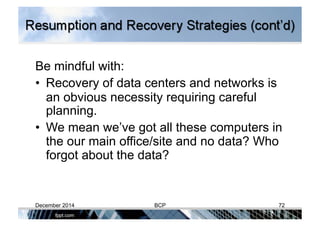 Be mindful with:
•  Recovery of data centers and networks is
an obvious necessity requiring careful
planning.
•  We mean we’ve got all these computers in
the our main office/site and no data? Who
forgot about the data?
December 2014 BCP 72
 