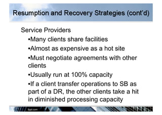 Service Providers
• Many clients share facilities
• Almost as expensive as a hot site
• Must negotiate agreements with other
clients
• Usually run at 100% capacity
• If a client transfer operations to SB as
part of a DR, the other clients take a hit
in diminished processing capacity
 