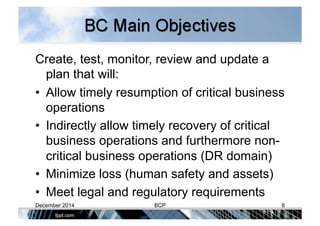 Create, test, monitor, review and update a
plan that will:
•  Allow timely resumption of critical business
operations
•  Indirectly allow timely recovery of critical
business operations and furthermore non-
critical business operations (DR domain)
•  Minimize loss (human safety and assets)
•  Meet legal and regulatory requirements
December 2014 BCP 8
 