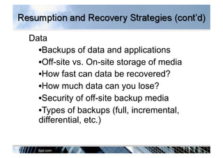 Data
• Backups of data and applications
• Off-site vs. On-site storage of media
• How fast can data be recovered?
• How much data can you lose?
• Security of off-site backup media
• Types of backups (full, incremental,
differential, etc.)
 