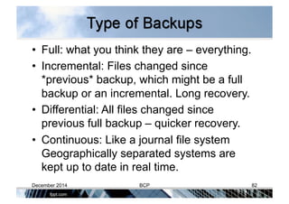 •  Full: what you think they are – everything.
•  Incremental: Files changed since
*previous* backup, which might be a full
backup or an incremental. Long recovery.
•  Differential: All files changed since
previous full backup – quicker recovery.
•  Continuous: Like a journal file system
Geographically separated systems are
kept up to date in real time.
December 2014 BCP 82
 