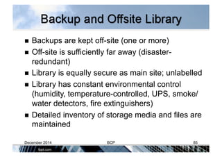   Backups are kept off-site (one or more)
  Off-site is sufficiently far away (disaster-
redundant)
  Library is equally secure as main site; unlabelled
  Library has constant environmental control
(humidity, temperature-controlled, UPS, smoke/
water detectors, fire extinguishers)
  Detailed inventory of storage media and files are
maintained
December 2014 BCP 85
 
