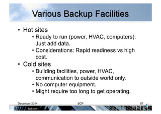 •  Hot sites
• Ready to run (power, HVAC, computers):
Just add data.
• Considerations: Rapid readiness vs high
cost.
•  Cold sites
• Building facilities, power, HVAC,
communication to outside world only.
• No computer equipment.
• Might require too long to get operating.
December 2014 BCP 87
 