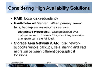 •  RAID: Local disk redundancy
•  Fault-Tolerant Server: When primary server
fails, backup server resumes service.
– Distributed Processing: Distributes load over
multiple servers. If server fails, remaining server(s)
attempt to carry the full load.
•  Storage Area Network (SAN): disk network
supports remote backups, data sharing and data
migration between different geographical
locations
December 2014 BCP 89
 